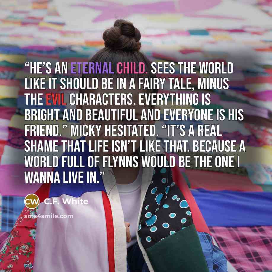 “He’s an eternal child. Sees the world like it should be in a fairy tale, minus the evil characters. Everything is bright and beautiful and everyone is his friend.” Micky hesitated. “It’s a real shame that life isn’t like that. Because a world full of Flynns would be the one I wanna live in.” quote by C.F. White