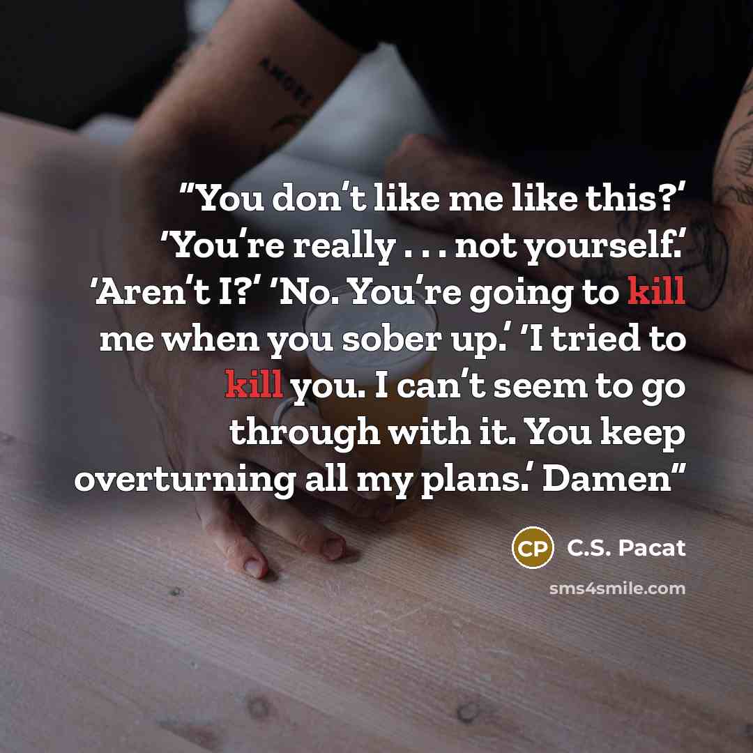 “You don’t like me like this?’ ‘You’re really . . . not yourself.’ ‘Aren’t I?’ ‘No. You’re going to kill me when you sober up.’ ‘I tried to kill you. I can’t seem to go through with it. You keep overturning all my plans.’ Damen” quote by C.S. Pacat