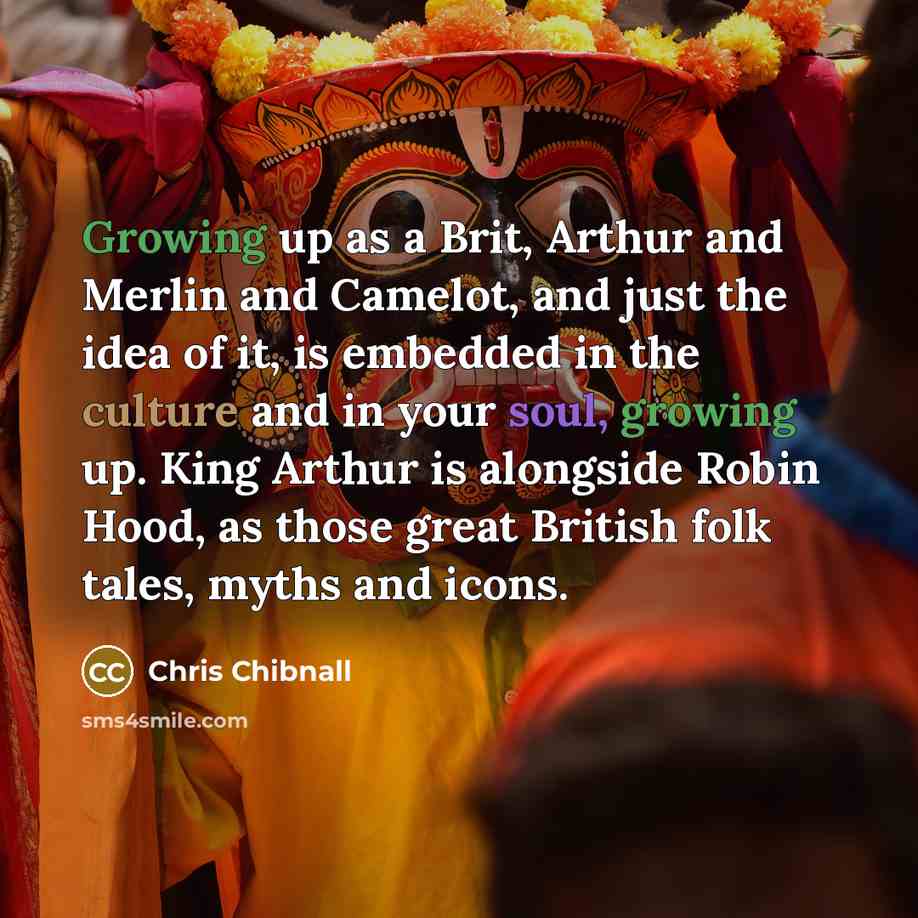 “Growing up as a Brit, Arthur and Merlin and Camelot, and just the idea of it, is embedded in the culture and in your soul, growing up. King Arthur is alongside Robin Hood, as those great British folk tales, myths and icons.” quote by Chris Chibnall