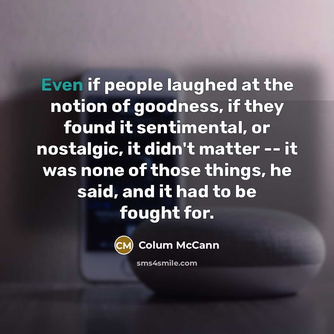 “Even if people laughed at the notion of goodness, if…” quote by Colum McCann