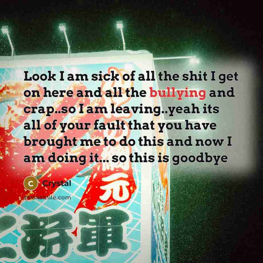 “Look I am sick of all the shit I get on here and all the bullying and crap..so I am leaving..yeah its all of your fault that you have brought me to do this and now I am doing it... so this is goodbye” quote by Crystal