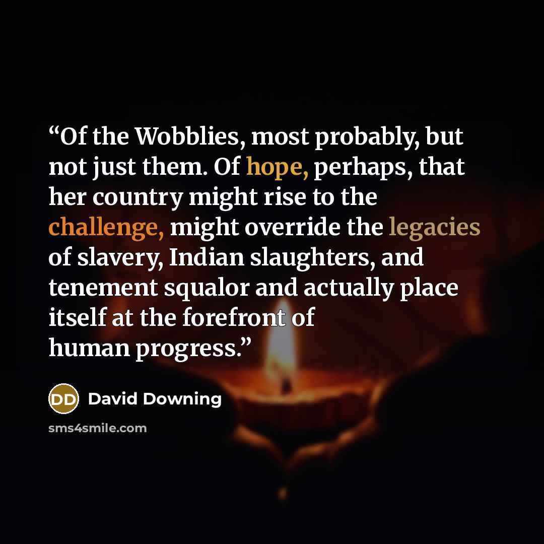 “Of the Wobblies, most probably, but not just them. Of hope, perhaps, that her country might rise to the challenge, might override the legacies of slavery, Indian slaughters, and tenement squalor and actually place itself at the forefront of human progress.” quote by David Downing