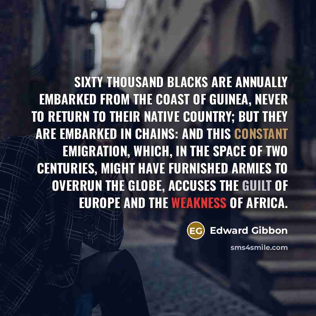 “Sixty thousand blacks are annually embarked from the coast of Guinea, never to return to their native country; but they are embarked in chains: and this constant emigration, which, in the space of two centuries, might have furnished armies to overrun the globe, accuses the guilt of Europe and the…” quote by Edward Gibbon