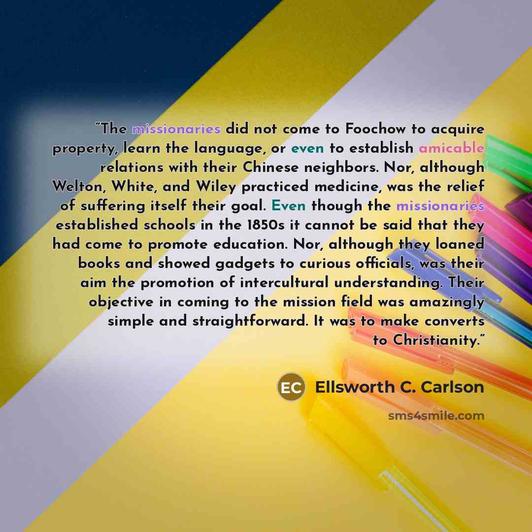 “The missionaries did not come to Foochow to acquire property, learn the language, or even to establish amicable relations with their Chinese neighbors. Nor, although Welton, White, and Wiley practiced medicine, was the relief of suffering itself their goal. Even though the missionaries established…” quote by Ellsworth C. Carlson