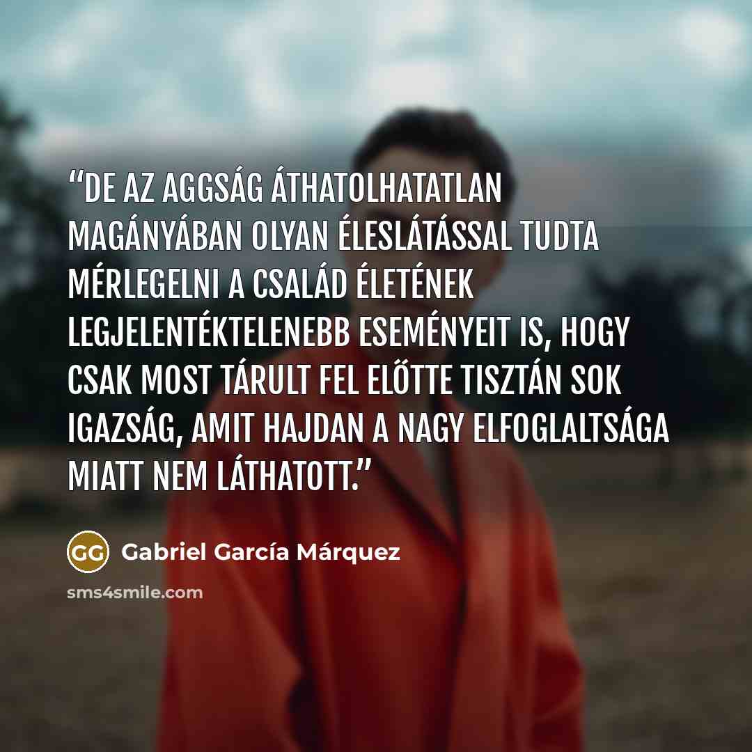 “De az aggság áthatolhatatlan magányában olyan éleslátással tudta mérlegelni a család életének legjelentéktelenebb eseményeit is, hogy csak most tárult fel előtte tisztán sok igazság, amit hajdan a nagy elfoglaltsága miatt nem láthatott.” quote by Gabriel García Márquez