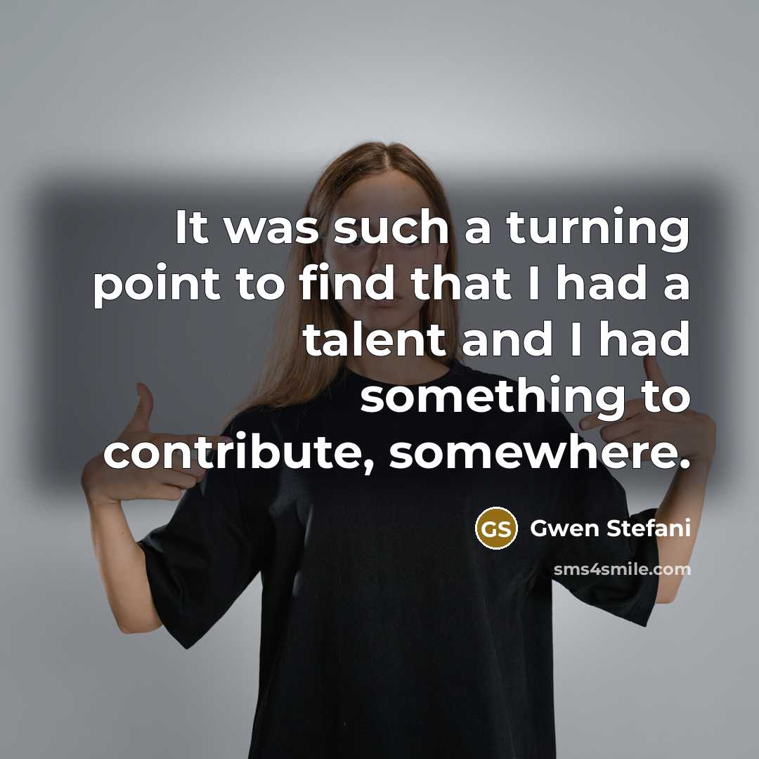 “It was such a turning point to find that I had a talent and I had something to contribute, somewhere.” quote by Gwen Stefani