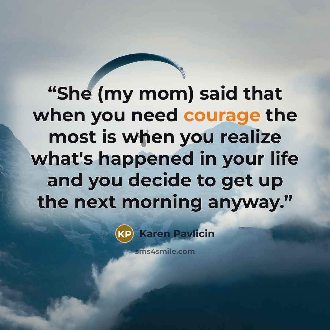 “She (my mom) said that when you need courage the most is when you realize what's happened in your life and you decide to get up the next morning anyway.” quote by Karen Pavlicin