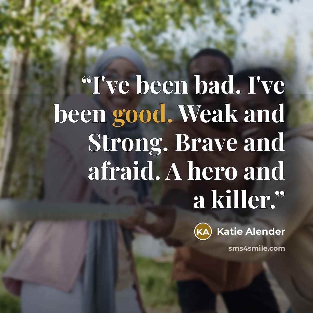 “I've been bad. I've been good. Weak and Strong. Brave and afraid. A hero and a killer.” quote by Katie Alender