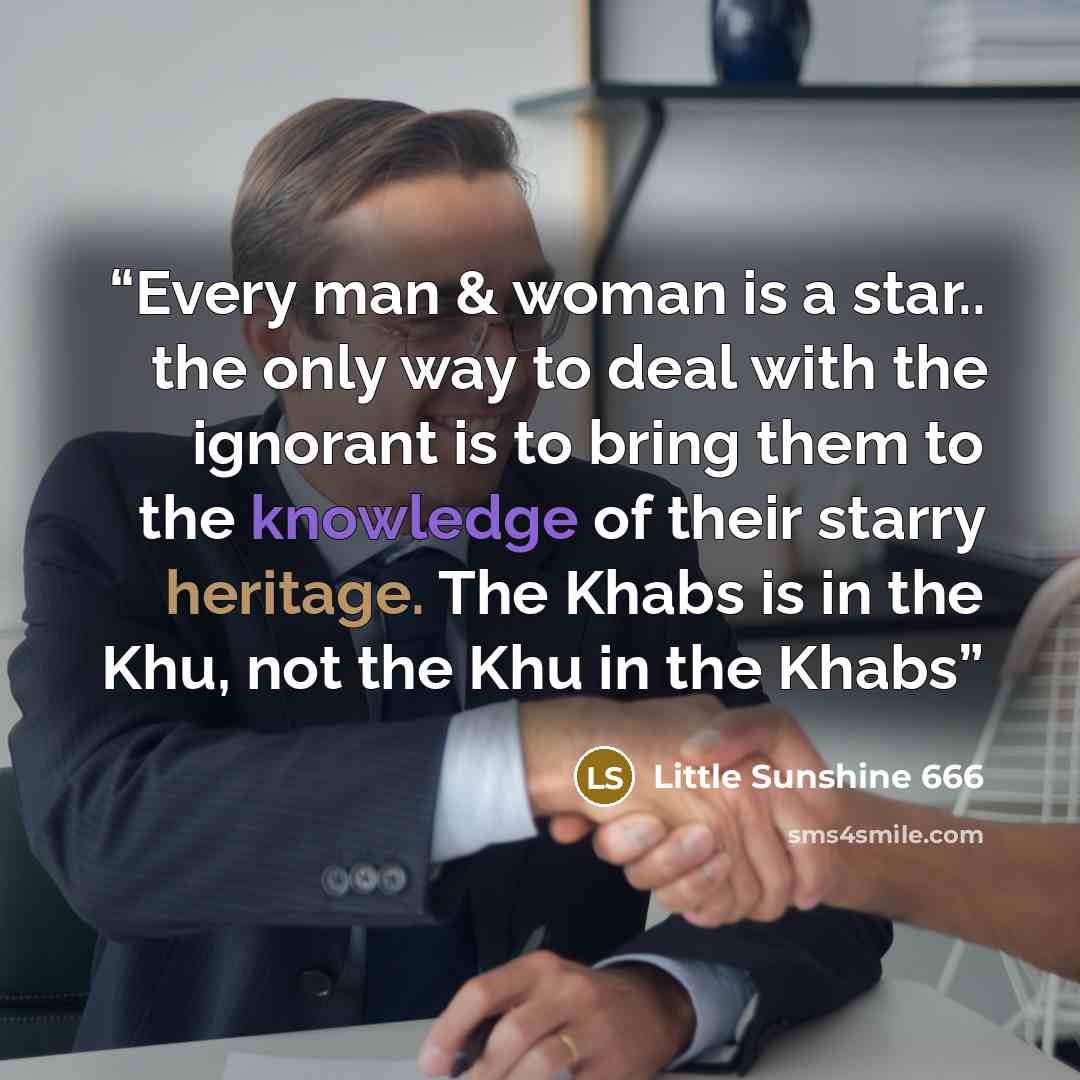 “Every man & woman is a star.. the only way to deal with the ignorant is to bring them to the knowledge of their starry heritage. The Khabs is in the Khu, not the Khu in the Khabs” quote by Little Sunshine 666