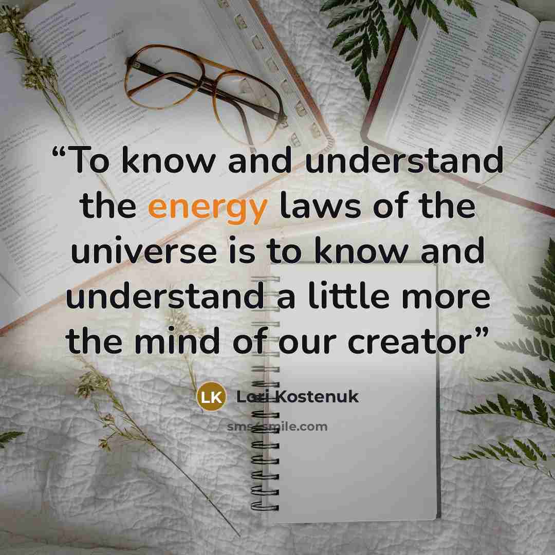“To know and understand the energy laws of the universe is to know and understand a little more the mind of our creator” quote by Lori Kostenuk