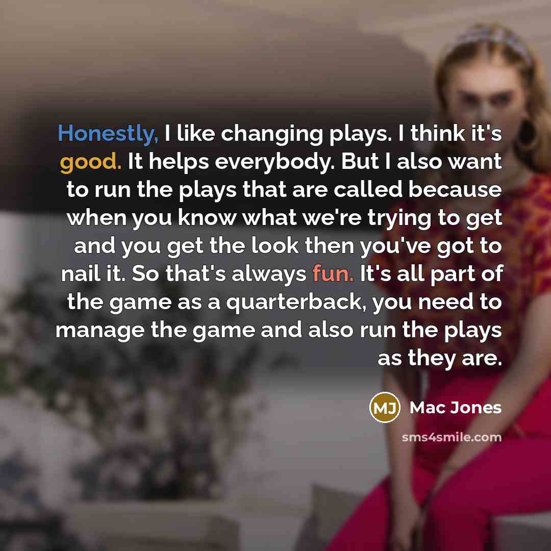 “Honestly, I like changing plays. I think it's good. It helps everybody. But I also want to run the plays that are called because when you know what we're trying to get and you get the look then you've got to nail it. So that's always fun. It's all part of the game as a quarterback, you need to…” quote by Mac Jones
