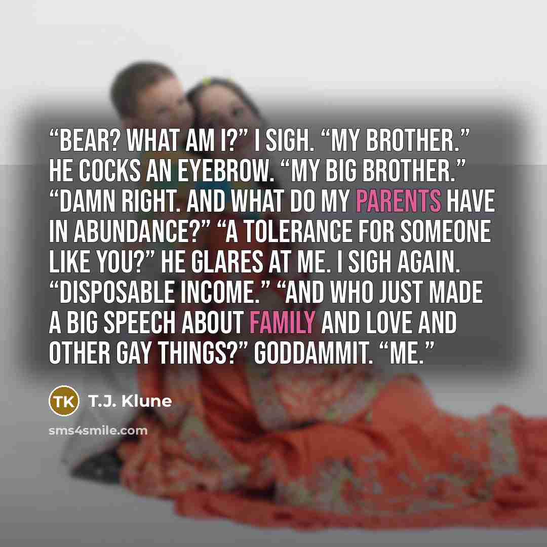 “Bear? What am I?” I sigh. “My brother.” He cocks an eyebrow. “My big brother.” “Damn right. And what do my parents have in abundance?” “A tolerance for someone like you?” He glares at me. I sigh again. “Disposable income.” “And who just made a big speech about family and love and other gay…” quote by T.J. Klune