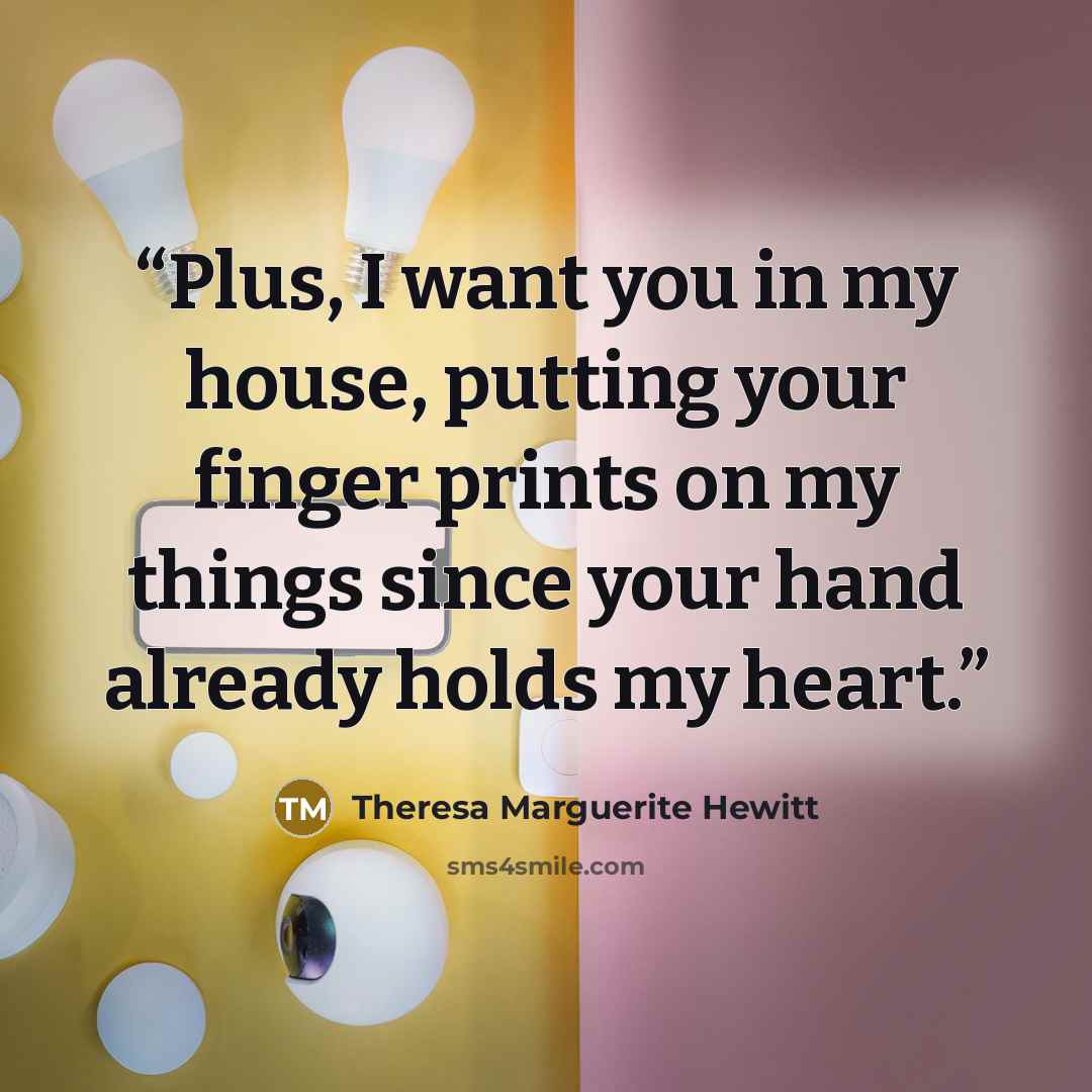 “Plus, I want you in my house, putting your finger prints on my things since your hand already holds my heart.” quote by Theresa Marguerite Hewitt