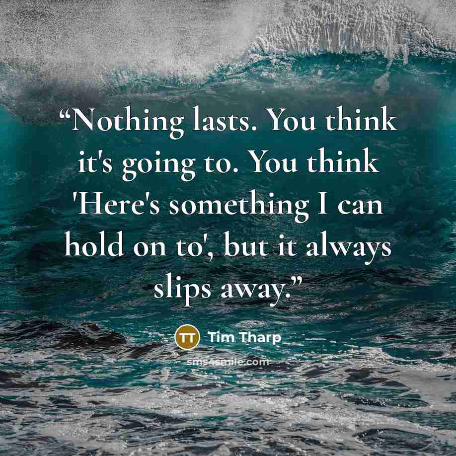 “Nothing lasts. You think it's going to. You think 'Here's something I can hold on to', but it always slips away.” quote by Tim Tharp