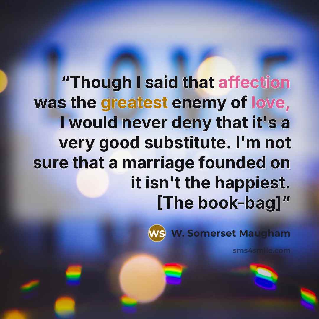 “Though I said that affection was the greatest enemy of love, I would never deny that it's a very good substitute. I'm not sure that a marriage founded on it isn't the happiest. [The book-bag]” quote by W. Somerset Maugham