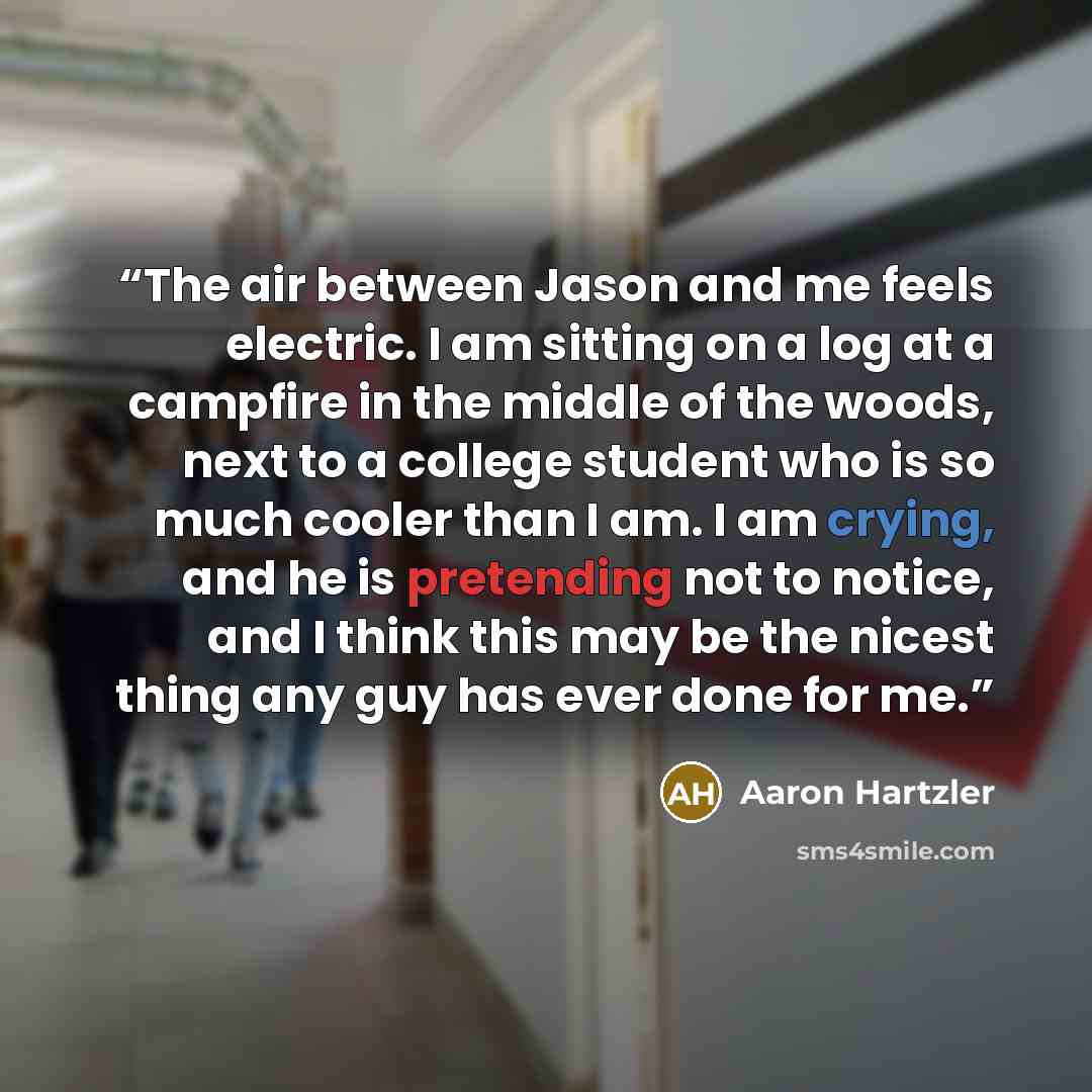 “The air between Jason and me feels electric. I am sitting on a log at a campfire in the middle of the woods, next to a college student who is so much cooler than I am. I am crying, and he is pretending not to notice, and I think this may be the nicest thing any guy has ever done for me.” quote by Aaron Hartzler