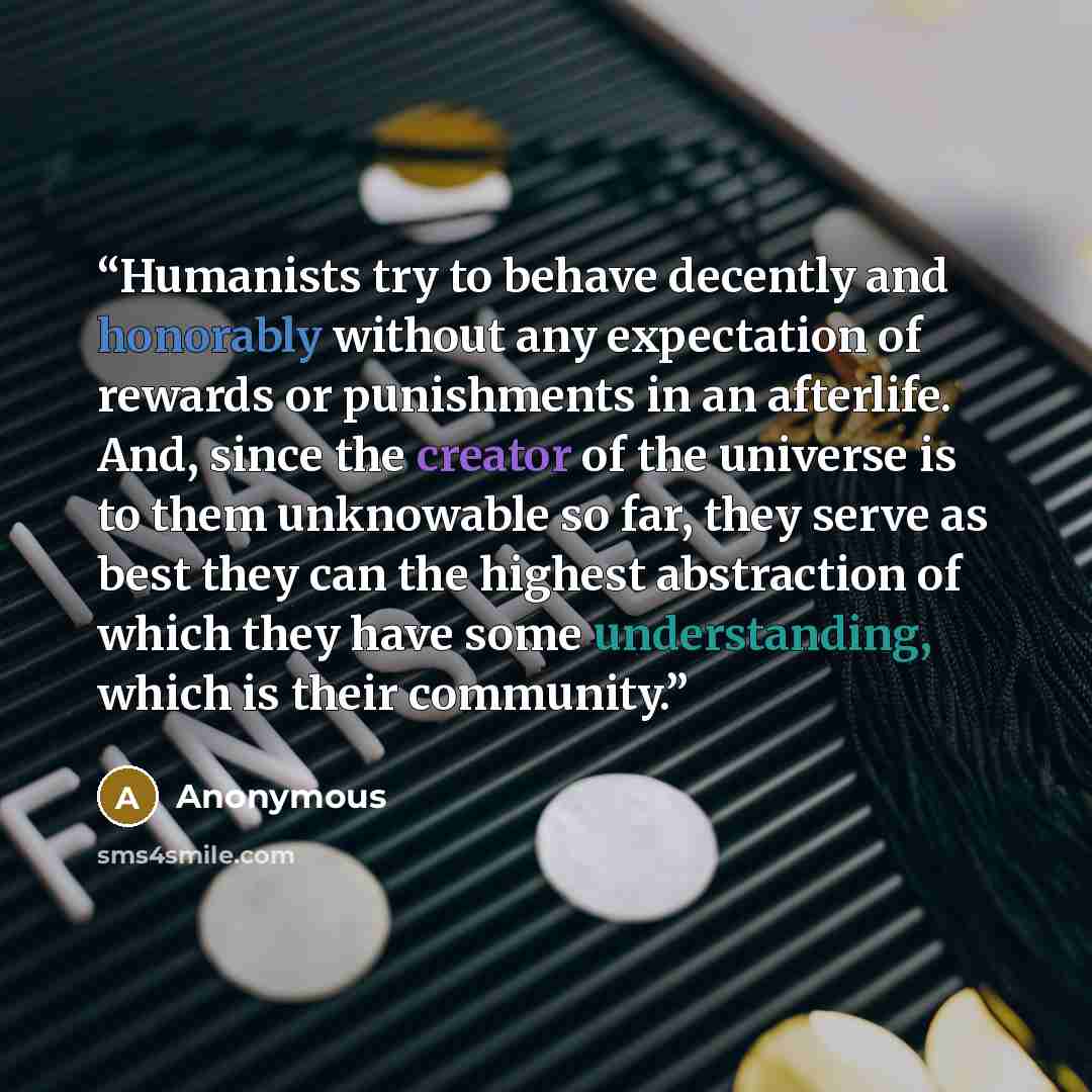 “Humanists try to behave decently and honorably without any expectation of rewards or punishments in an afterlife. And, since the creator of the universe is to them unknowable so far, they serve as best they can the highest abstraction of which they have some understanding, which is their community.” quote by Anonymous