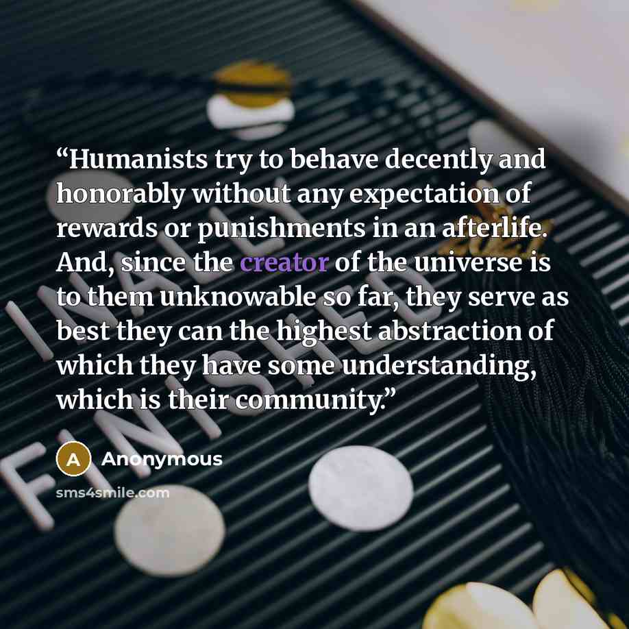 “Humanists try to behave decently and honorably without any expectation of rewards or punishments in an afterlife. And, since the creator of the universe is to them unknowable so far, they serve as best they can the highest abstraction of which they have some understanding, which is their community.” quote by Anonymous