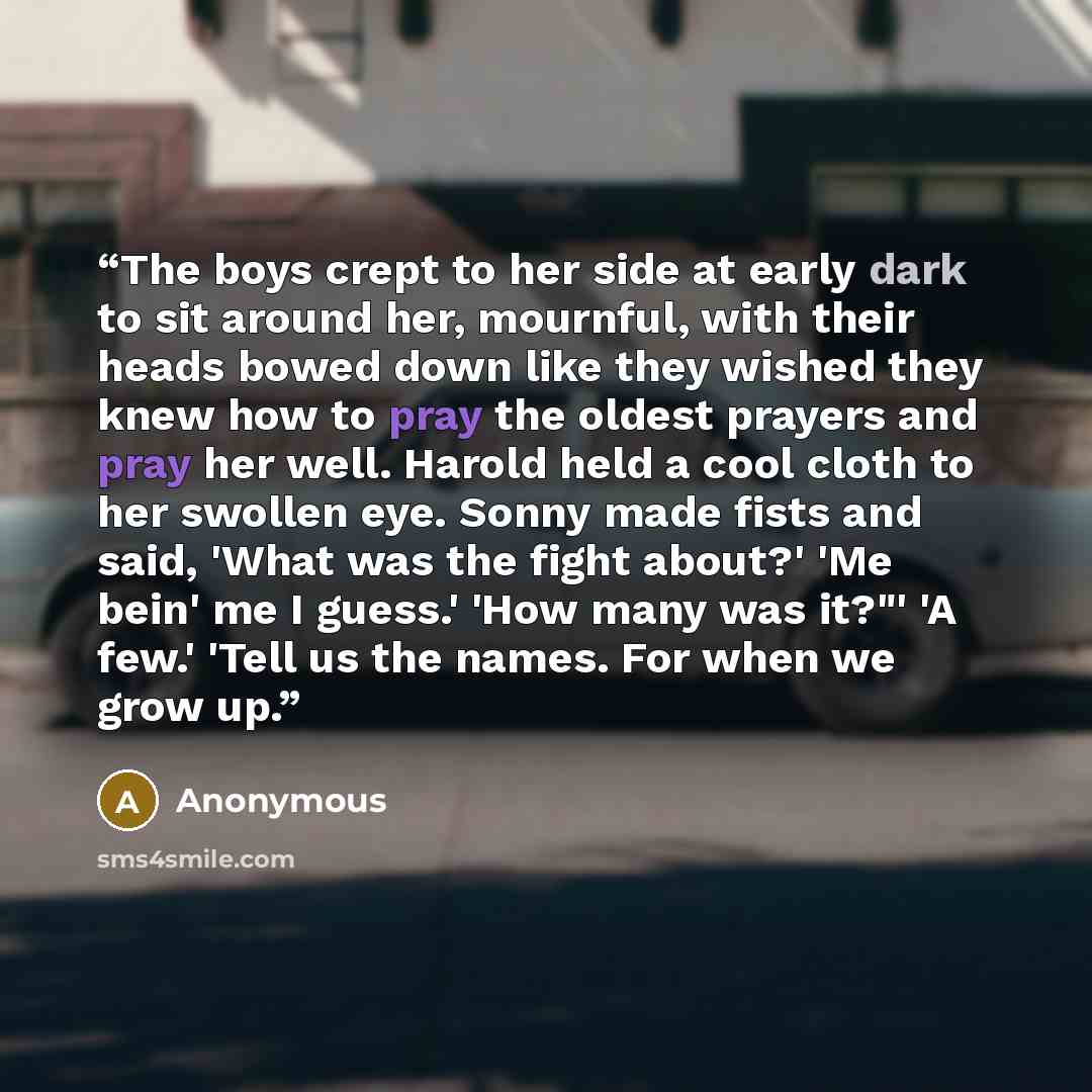 “The boys crept to her side at early dark to sit around her, mournful, with their heads bowed down like they wished they knew how to pray the oldest prayers and pray her well. Harold held a cool cloth to her swollen eye. Sonny made fists and said, 'What was the fight about?' 'Me bein' me I guess.'…” quote by Anonymous