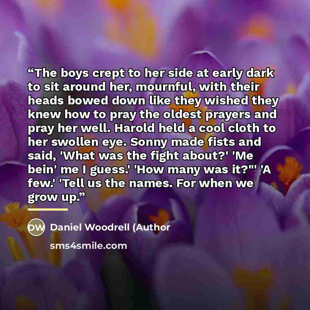 “The boys crept to her side at early dark to sit around her, mournful, with their heads bowed down like they wished they knew how to pray the oldest prayers and pray her well. Harold held a cool cloth to her swollen eye. Sonny made fists and said, 'What was the fight about?' 'Me bein' me I guess.'…” quote by Anonymous
