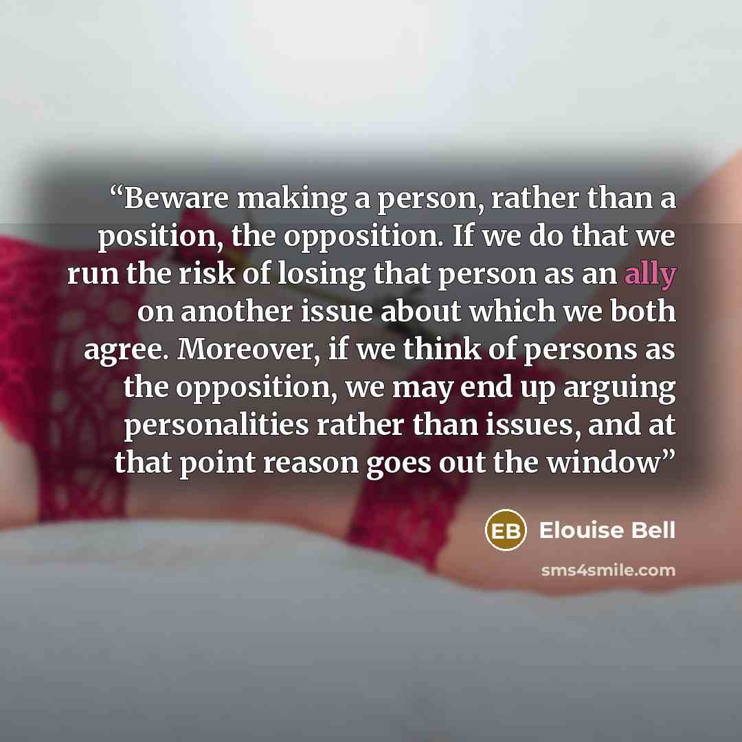 “Beware making a person, rather than a position, the opposition. If we do that we run the risk of losing that person as an ally on another issue about which we both agree. Moreover, if we think of persons as the opposition, we may end up arguing personalities rather than issues, and at that point…” quote by Elouise Bell