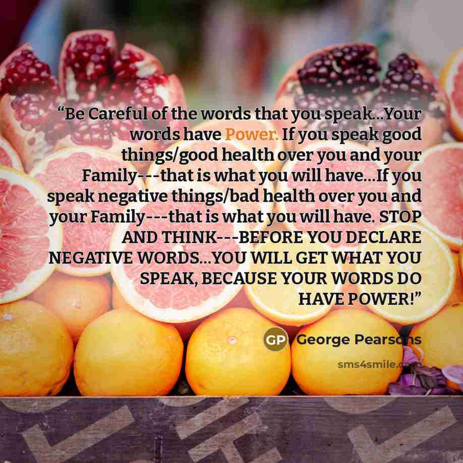 “Be Careful of the words that you speak...Your words have Power. If you speak good things/good health over you and your Family---that is what you will have…If you speak negative things/bad health over you and your Family---that is what you will have. STOP AND THINK---BEFORE YOU DECLARE NEGATIVE…” quote by George Pearsons