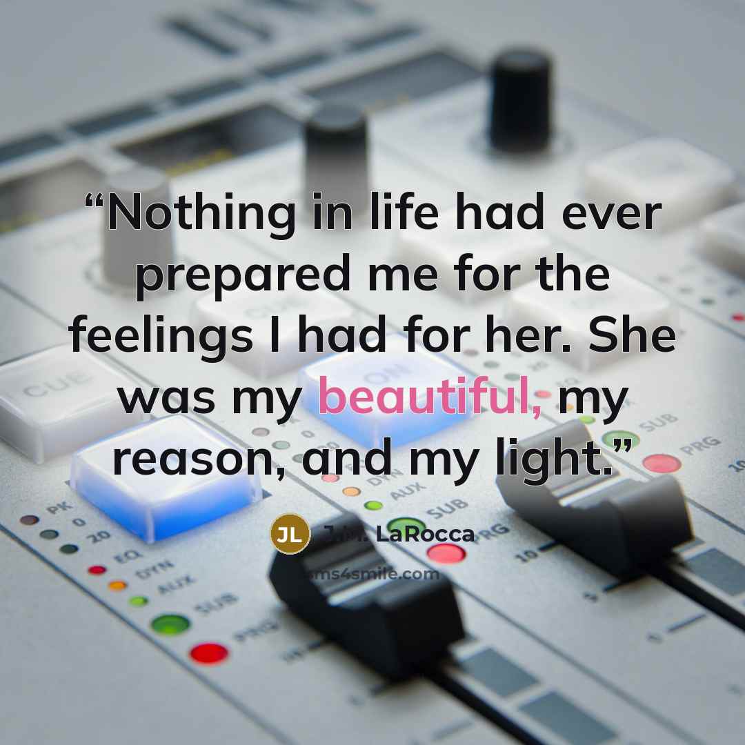 “Nothing in life had ever prepared me for the feelings I had for her. She was my beautiful, my reason, and my light.” quote by J.M. LaRocca