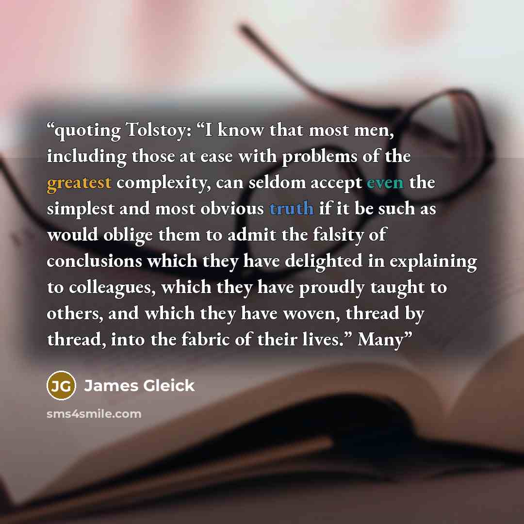 “quoting Tolstoy: “I know that most men, including those at ease with problems of the greatest complexity, can seldom accept even the simplest and most obvious truth if it be such as would oblige them to admit the falsity of conclusions which they have delighted in explaining to colleagues, which…” quote by James Gleick