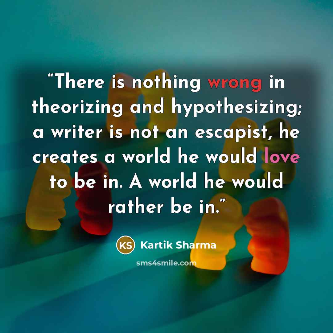 “There is nothing wrong in theorizing and hypothesizing; a writer is not an escapist, he creates a world he would love to be in. A world he would rather be in.” quote by Kartik Sharma