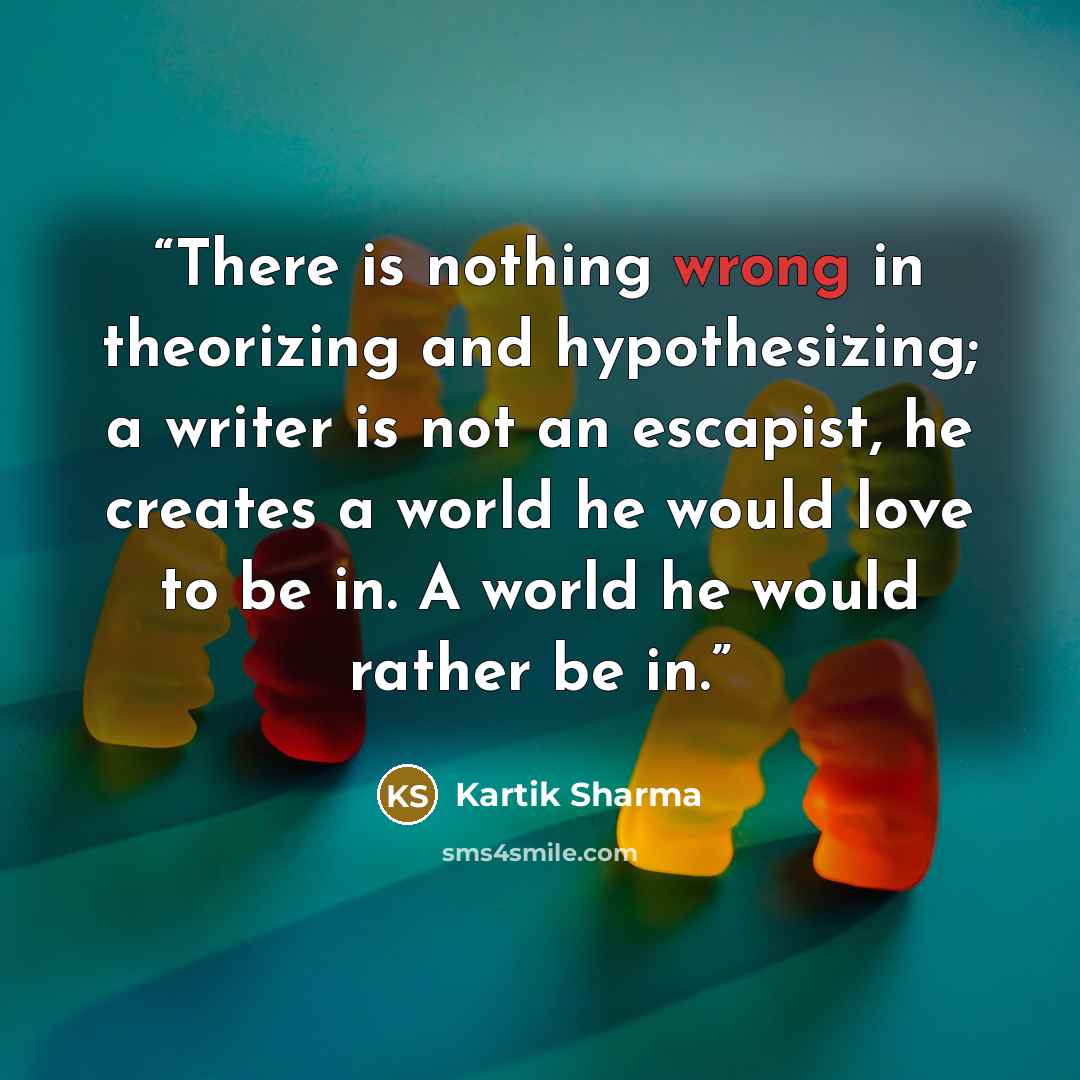 “There is nothing wrong in theorizing and hypothesizing; a writer is not an escapist, he creates a world he would love to be in. A world he would rather be in.” quote by Kartik Sharma