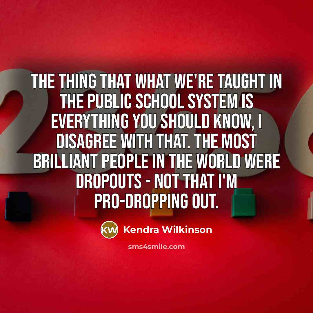 “The thing that what we're taught in the public school system is everything you should know, I disagree with that. The most brilliant people in the world were dropouts - not that I'm pro-dropping out.” quote by Kendra Wilkinson