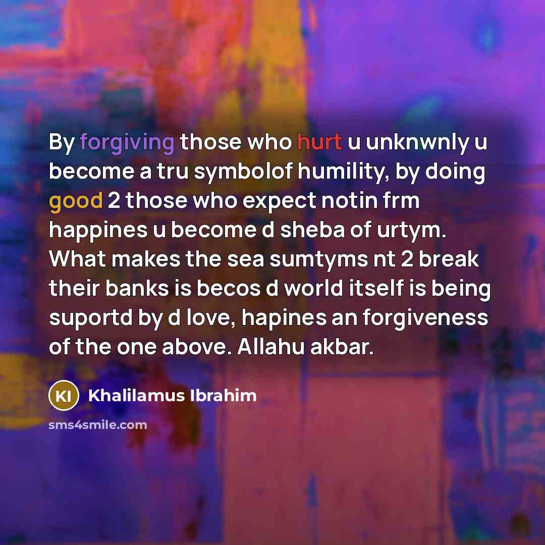 “By forgiving those who hurt u unknwnly u become a tru symbolof humility, by doing good 2 those who expect notin frm happines u become d sheba of urtym. What makes the sea sumtyms nt 2 break their banks is becos d world itself is being suportd by d love, hapines an forgiveness of the one above…” quote by Khalilamus Ibrahim