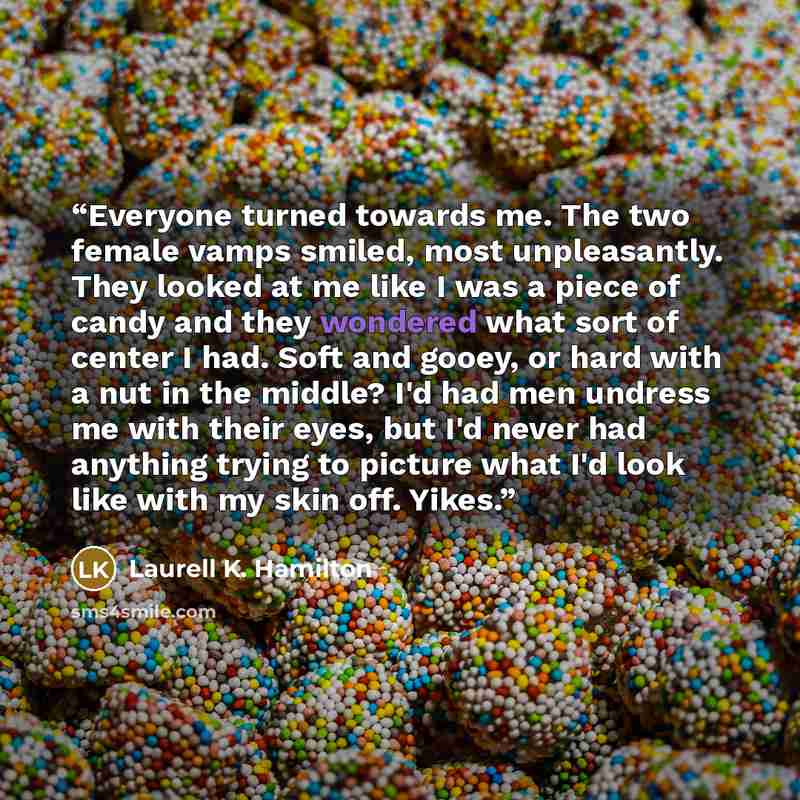 “Everyone turned towards me. The two female vamps smiled, most unpleasantly. They looked at me like I was a piece of candy and they wondered what sort of center I had. Soft and gooey, or hard with a nut in the middle? I'd had men undress me with their eyes, but I'd never had anything trying to…” quote by Laurell K. Hamilton