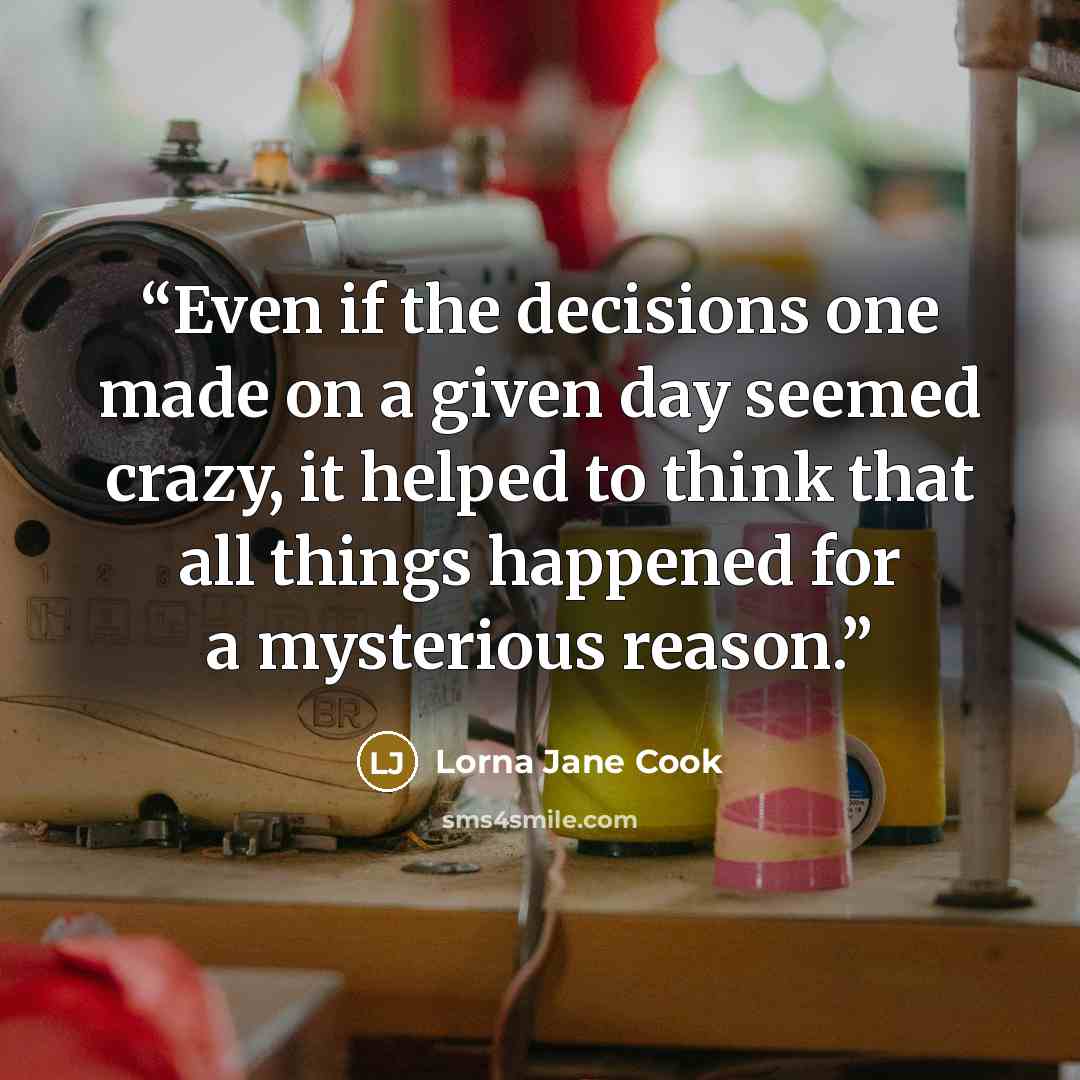 “Even if the decisions one made on a given day seemed crazy, it helped to think that all things happened for a mysterious reason.” quote by Lorna Jane Cook