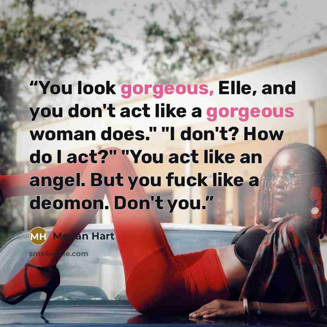 “You look gorgeous, Elle, and you don't act like a gorgeous woman does." "I don't? How do I act?" "You act like an angel. But you fuck like a deomon. Don't you.” quote by Megan Hart