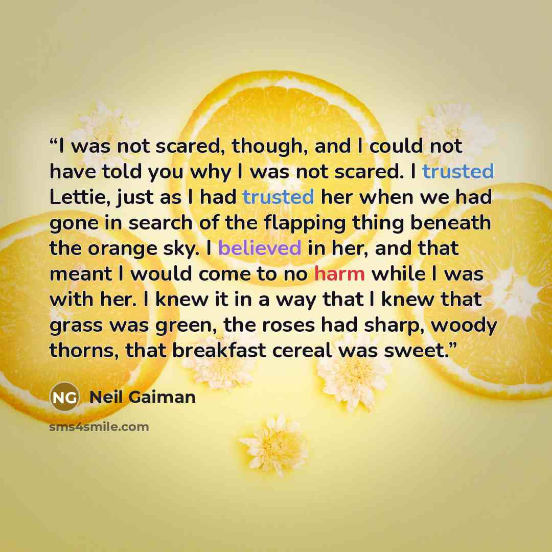 “I was not scared, though, and I could not have told you why I was not scared. I trusted Lettie, just as I had trusted her when we had gone in search of the flapping thing beneath the orange sky. I believed in her, and that meant I would come to no harm while I was with her. I knew it in a way that…” quote by Neil Gaiman