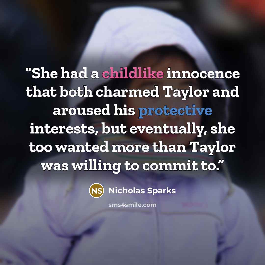 “She had a childlike innocence that both charmed Taylor and aroused his protective interests, but eventually, she too wanted more than Taylor was willing to commit to.” quote by Nicholas Sparks