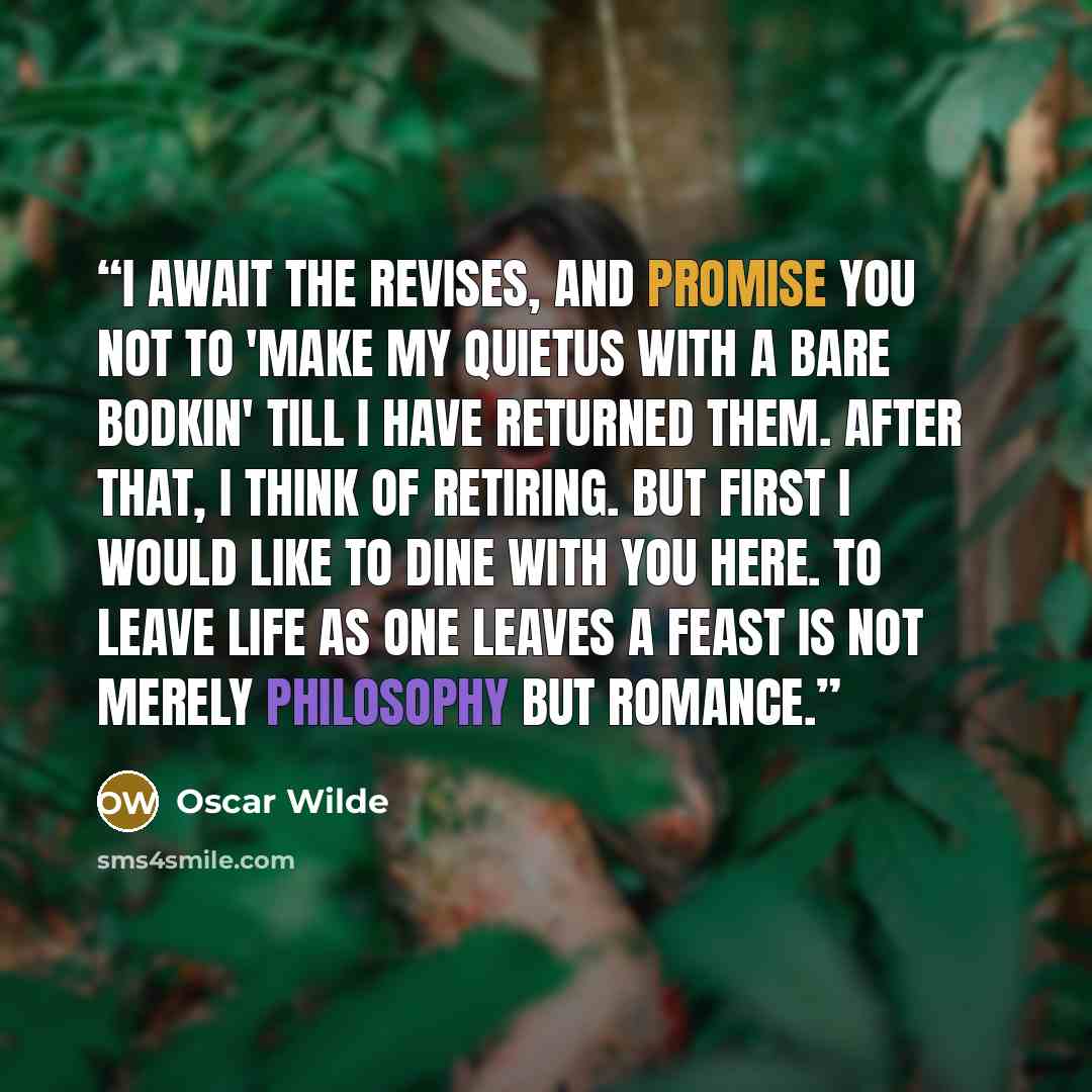 “I await the revises, and promise you not to 'make my quietus with a bare bodkin' till I have returned them. After that, I think of retiring. But first I would like to dine with you here. To leave life as one leaves a feast is not merely philosophy but romance.” quote by Oscar Wilde
