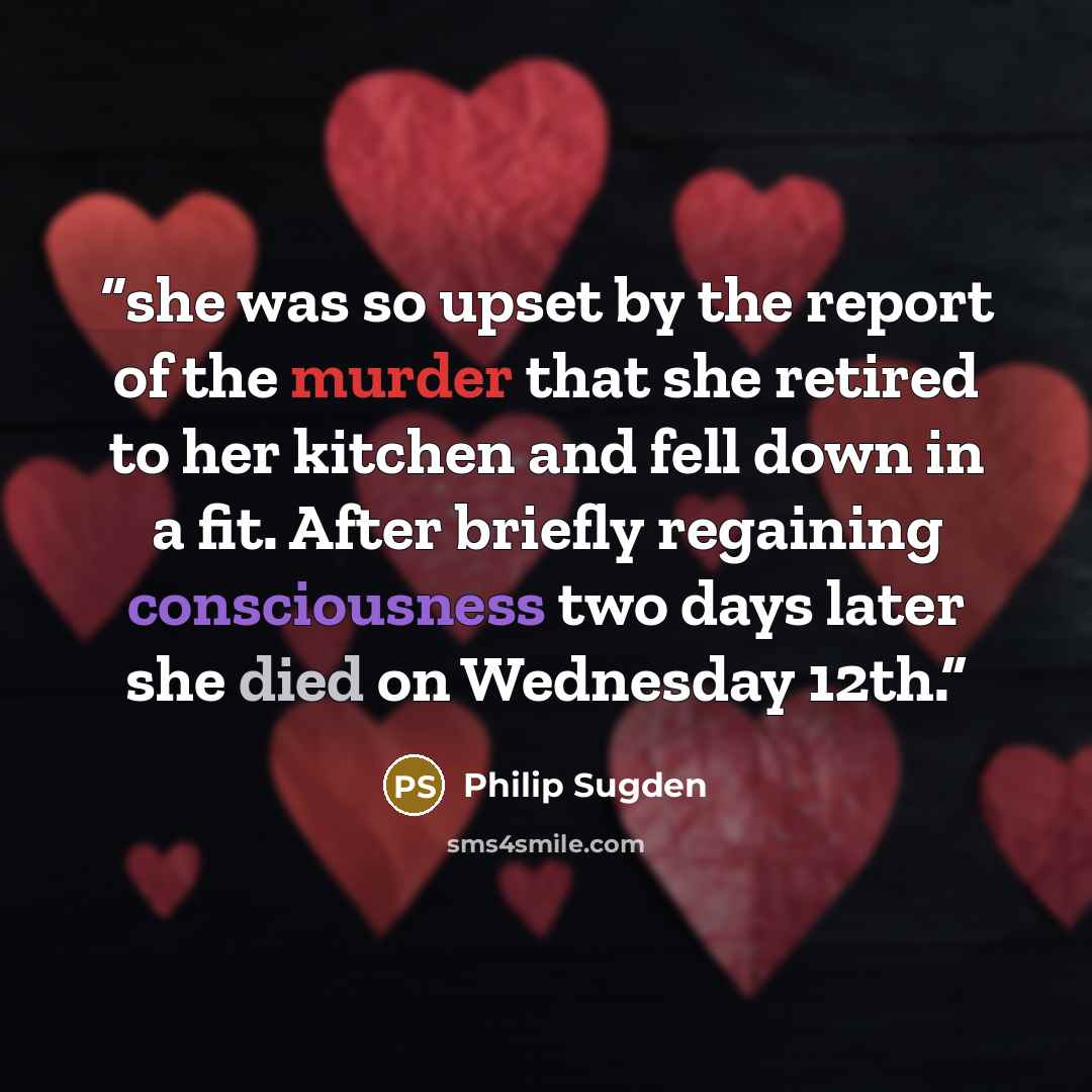 “she was so upset by the report of the murder that she retired to her kitchen and fell down in a fit. After briefly regaining consciousness two days later she died on Wednesday 12th.” quote by Philip Sugden