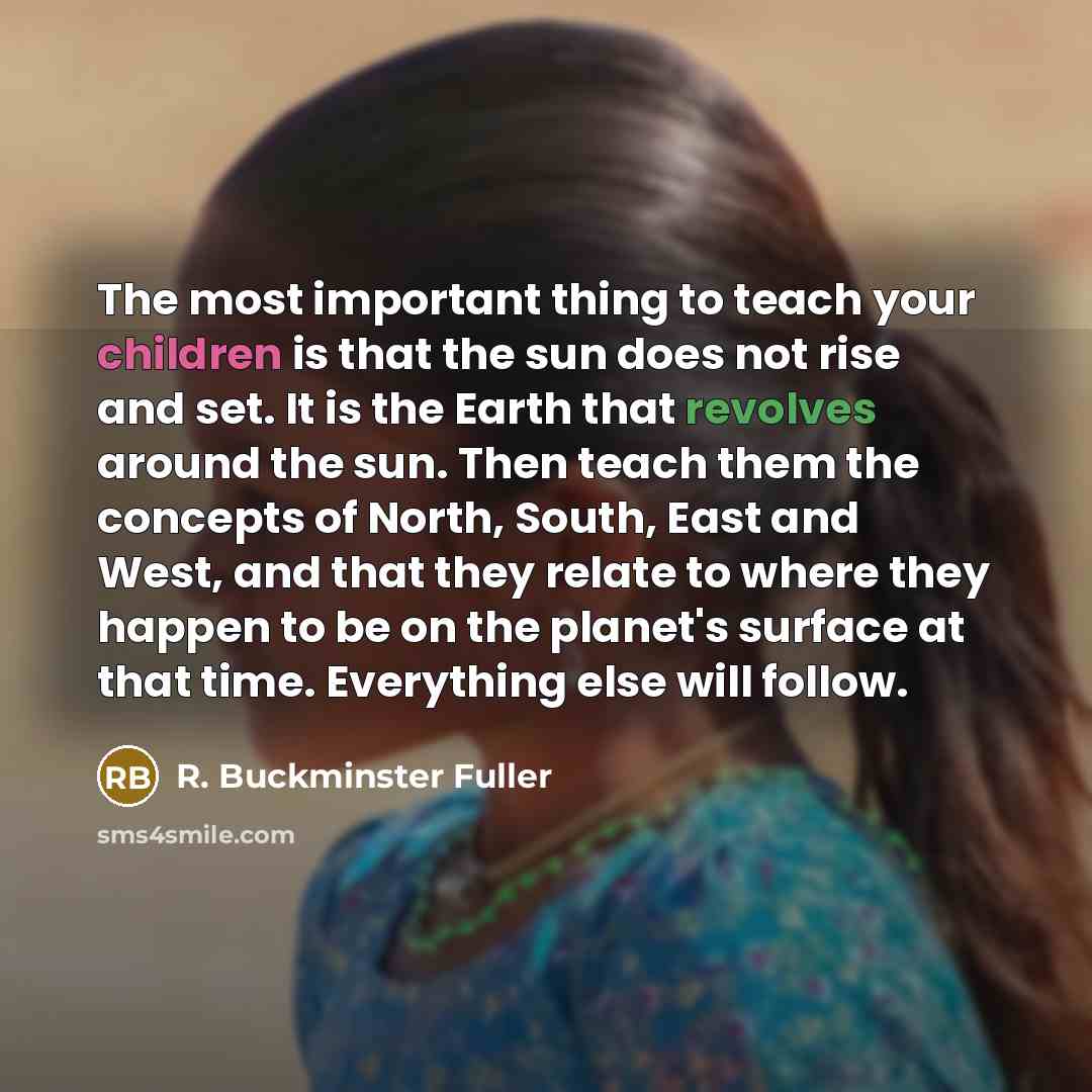 “The most important thing to teach your children is that the sun does not rise and set. It is the Earth that revolves around the sun. Then teach them the concepts of North, South, East and West, and that they relate to where they happen to be on the planet's surface at that time. Everything else…” quote by R. Buckminster Fuller