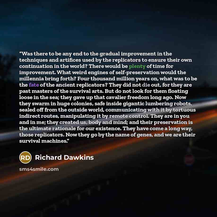 “Was there to be any end to the gradual improvement in the techniques and artifices used by the replicators to ensure their own continuation in the world? There would be plenty of time for improvement. What weird engines of self-preservation would the millennia bring forth? Four thousand million…” quote by Richard Dawkins