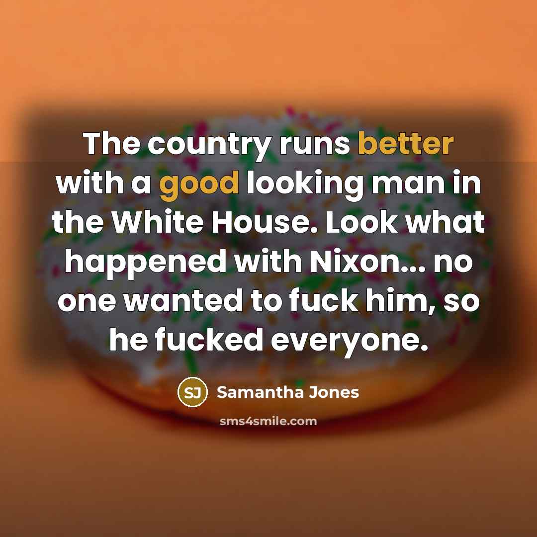 “The country runs better with a good looking man in the White House. Look what happened with Nixon... no one wanted to fuck him, so he fucked everyone.” quote by Samantha Jones