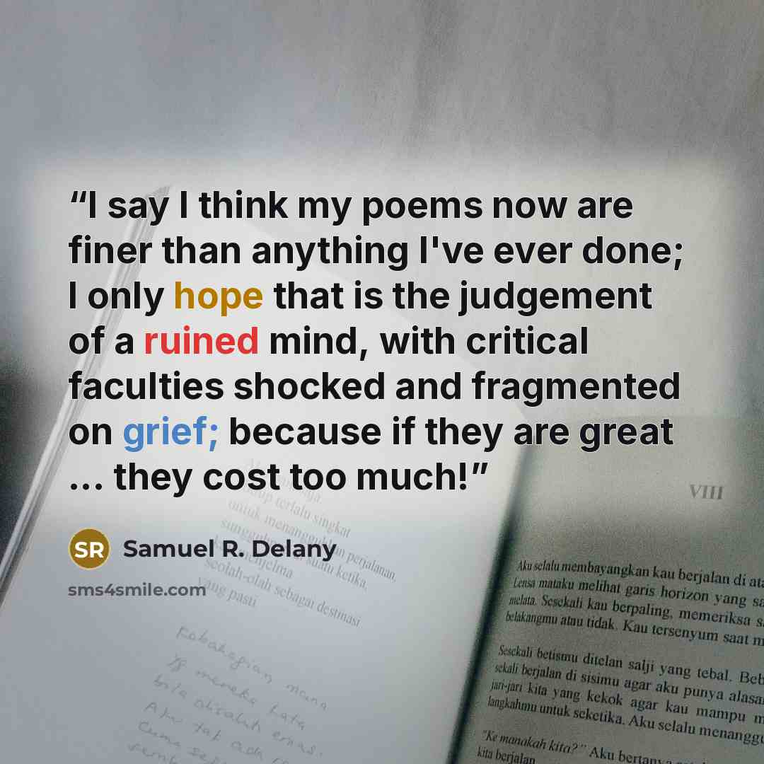 “I say I think my poems now are finer than anything I've ever done; I only hope that is the judgement of a ruined mind, with critical faculties shocked and fragmented on grief; because if they are great ... they cost too much!” quote by Samuel R. Delany