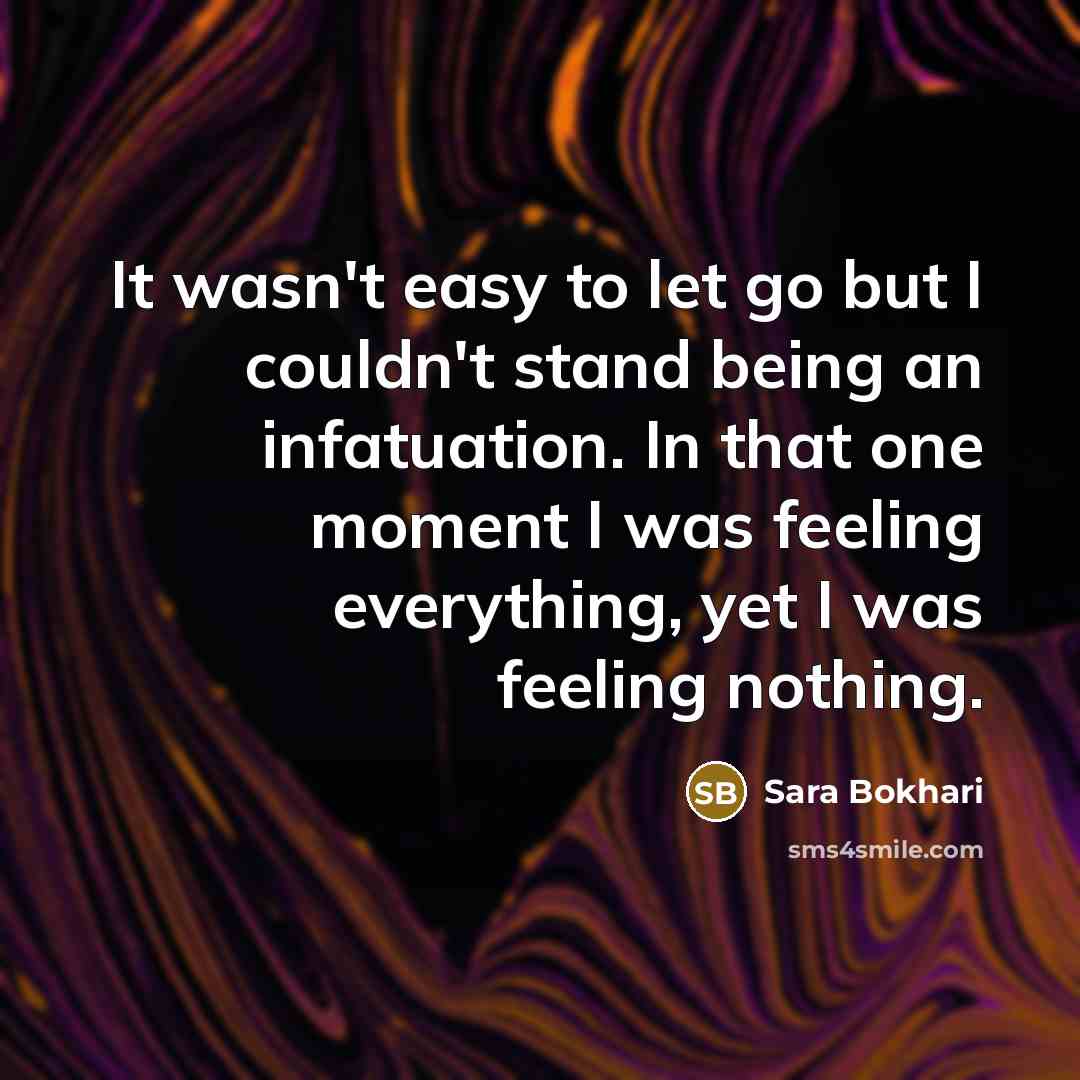 “It wasn't easy to let go but I couldn't stand being an infatuation. In that one moment I was feeling everything, yet I was feeling nothing.” quote by Sara Bokhari
