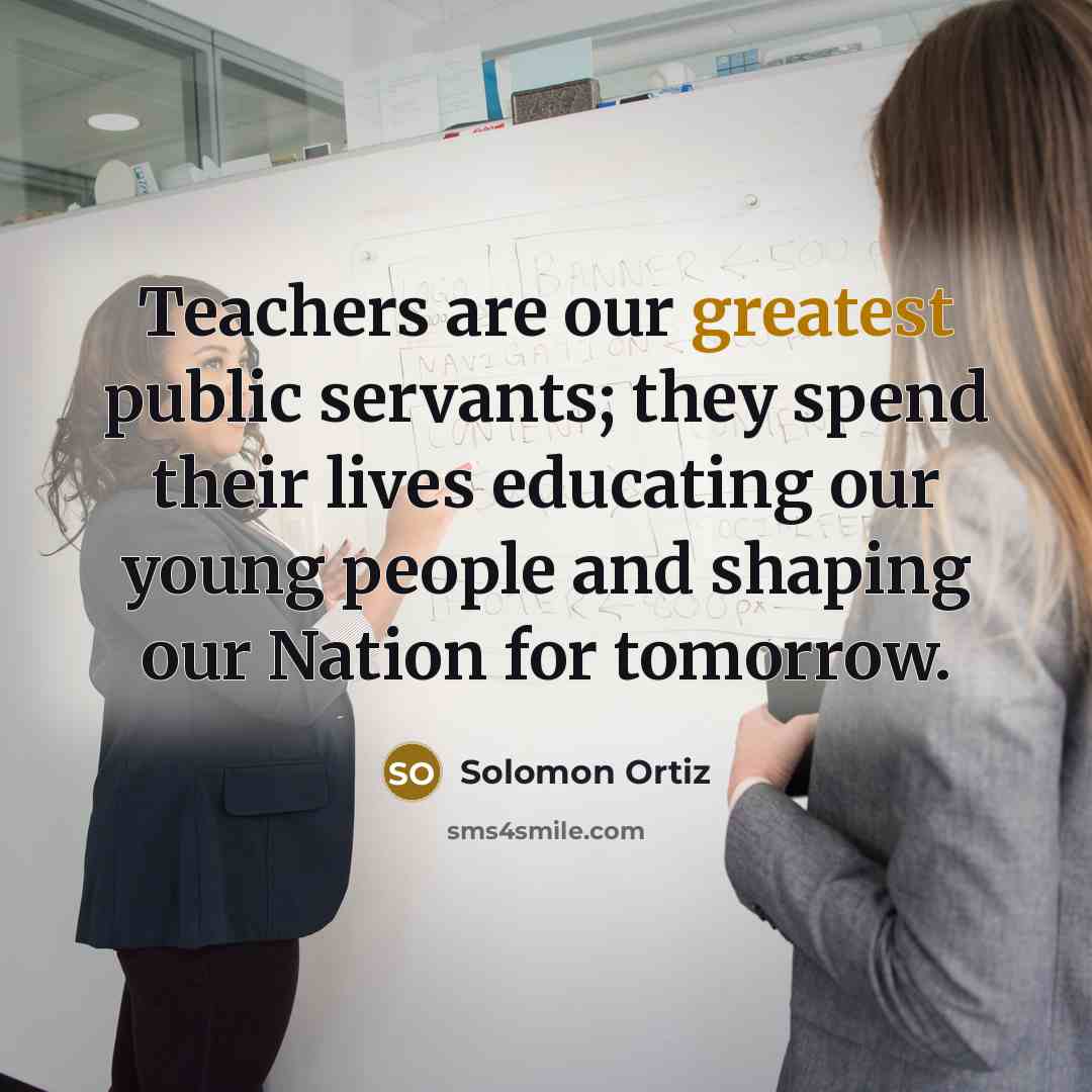 “Teachers are our greatest public servants; they spend their lives educating our young people and shaping our Nation for tomorrow.” quote by Solomon Ortiz