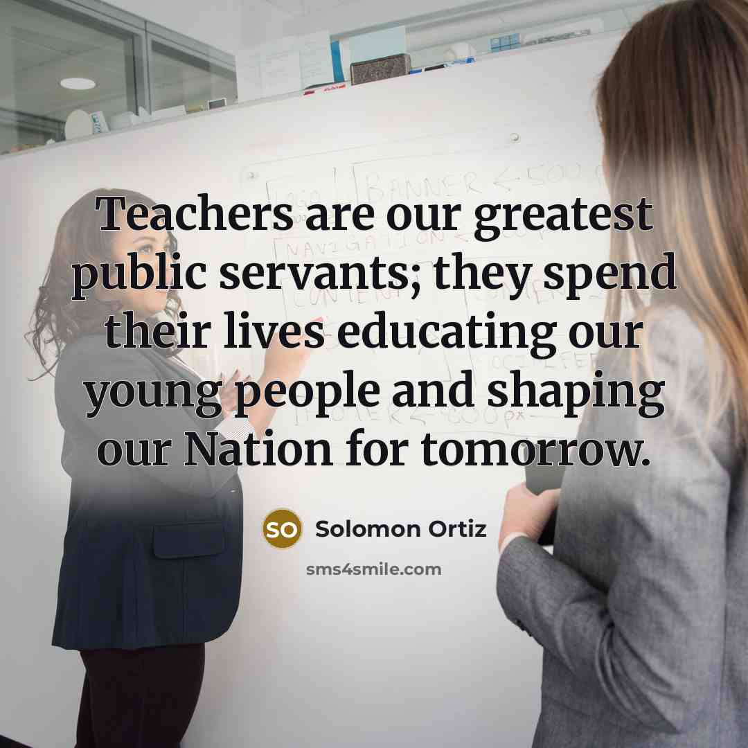 “Teachers are our greatest public servants; they spend their lives…” quote by Solomon Ortiz