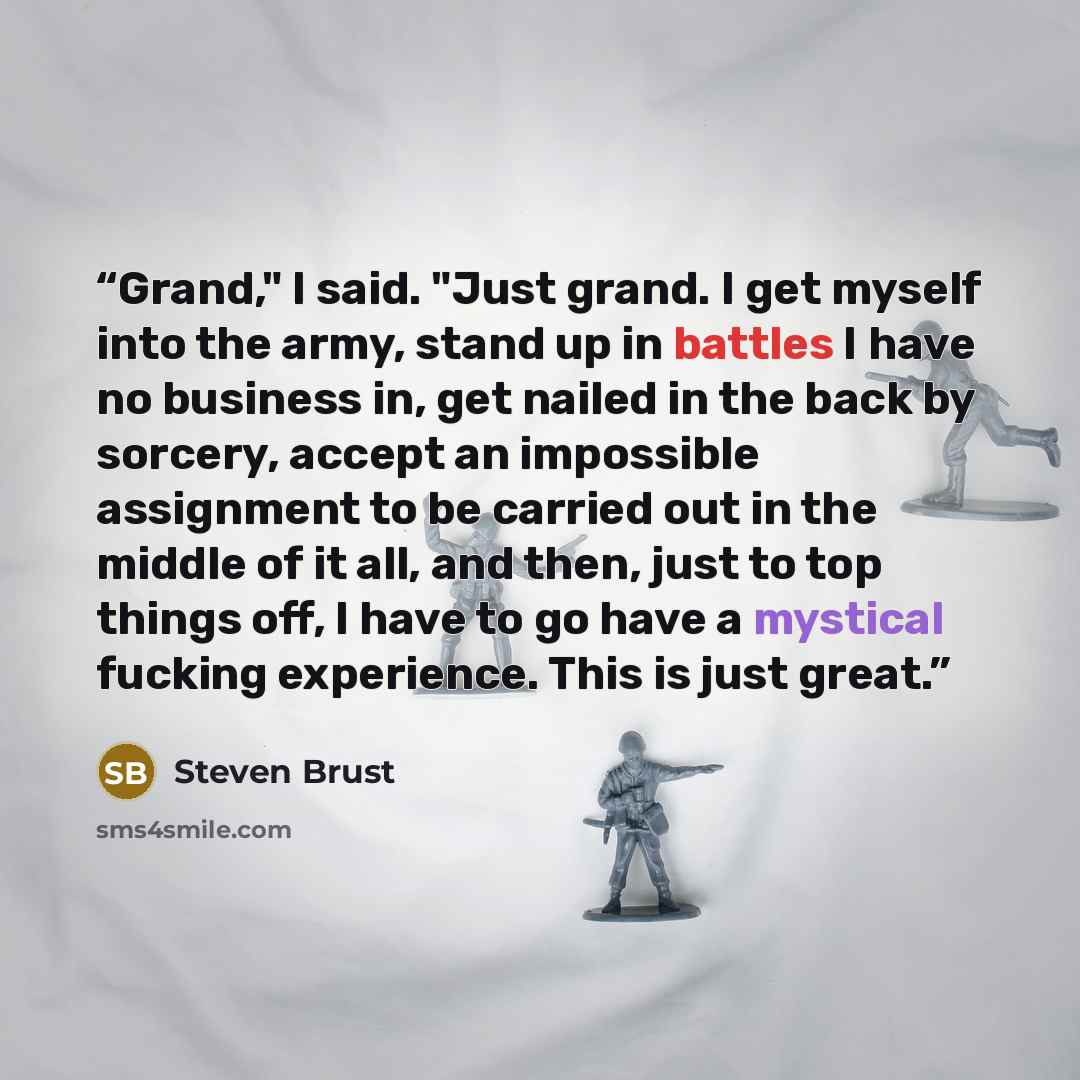 “Grand," I said. "Just grand. I get myself into the army, stand up in battles I have no business in, get nailed in the back by sorcery, accept an impossible assignment to be carried out in the middle of it all, and then, just to top things off, I have to go have a mystical fucking experience. This…” quote by Steven Brust