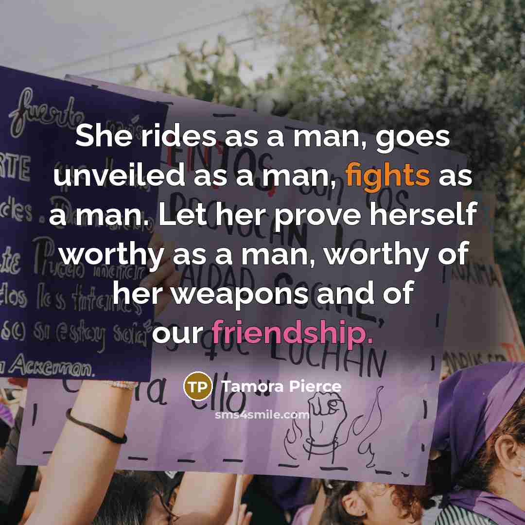 “She rides as a man, goes unveiled as a man, fights as a man. Let her prove herself worthy as a man, worthy of her weapons and of our friendship.” quote by Tamora Pierce