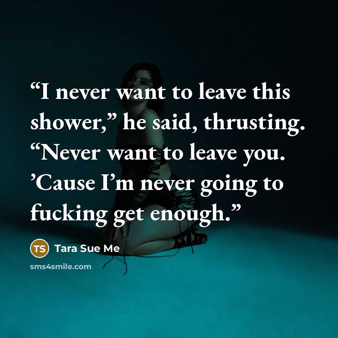 “I never want to leave this shower,” he said, thrusting. “Never want to leave you. ’Cause I’m never going to fucking get enough.” quote by Tara Sue Me