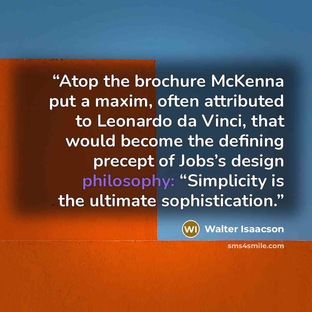 “Atop the brochure McKenna put a maxim, often attributed to Leonardo da Vinci, that would become the defining precept of Jobs’s design philosophy: “Simplicity is the ultimate sophistication.” quote by Walter Isaacson